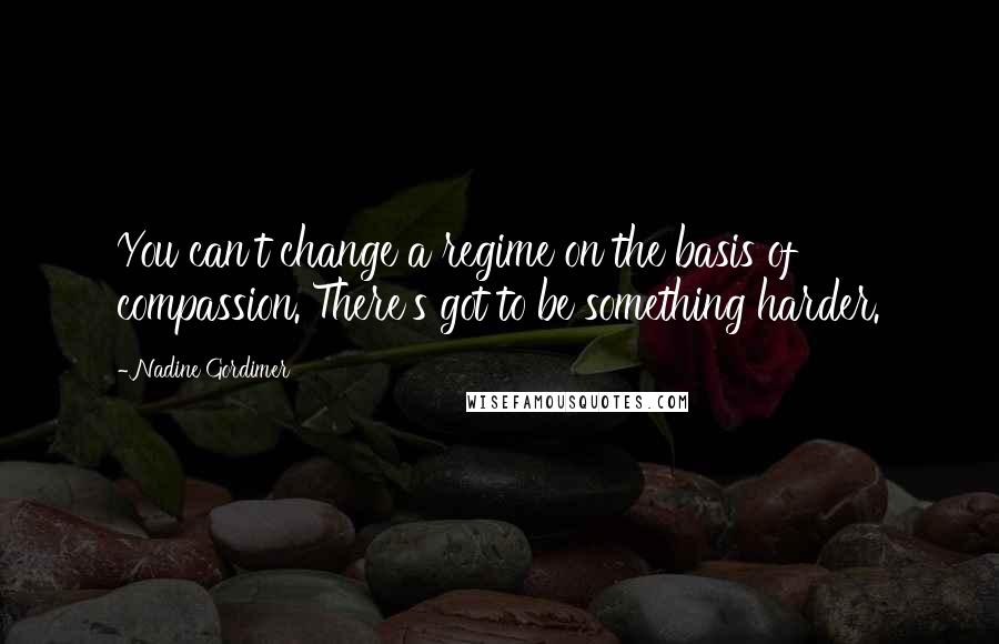 Nadine Gordimer Quotes: You can't change a regime on the basis of compassion. There's got to be something harder.