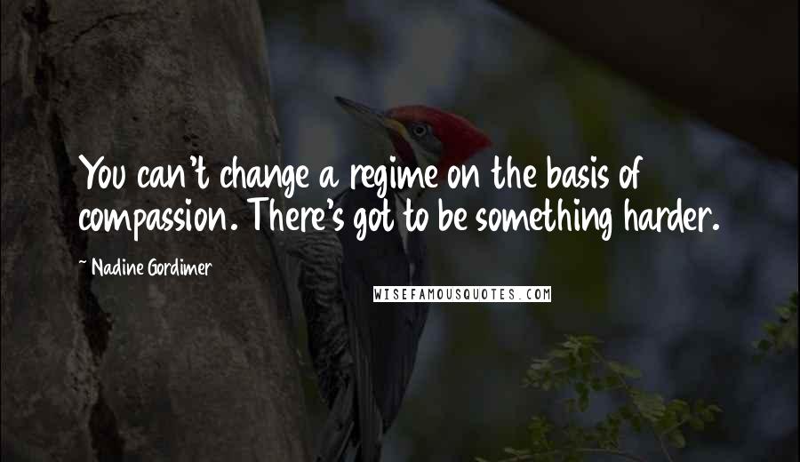 Nadine Gordimer Quotes: You can't change a regime on the basis of compassion. There's got to be something harder.