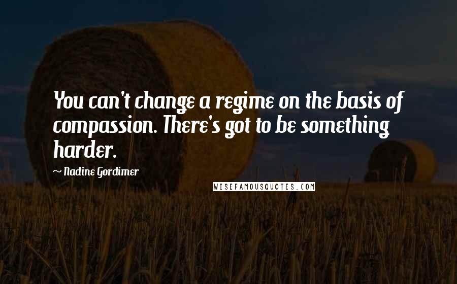 Nadine Gordimer Quotes: You can't change a regime on the basis of compassion. There's got to be something harder.