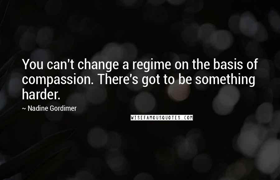 Nadine Gordimer Quotes: You can't change a regime on the basis of compassion. There's got to be something harder.