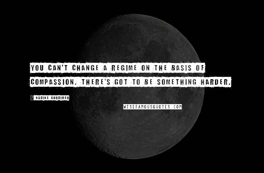 Nadine Gordimer Quotes: You can't change a regime on the basis of compassion. There's got to be something harder.