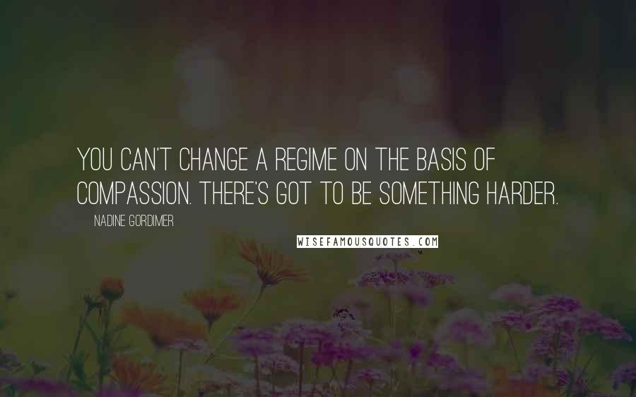 Nadine Gordimer Quotes: You can't change a regime on the basis of compassion. There's got to be something harder.