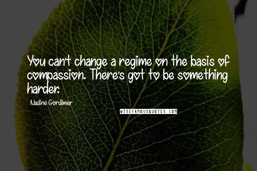 Nadine Gordimer Quotes: You can't change a regime on the basis of compassion. There's got to be something harder.