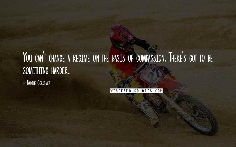 Nadine Gordimer Quotes: You can't change a regime on the basis of compassion. There's got to be something harder.