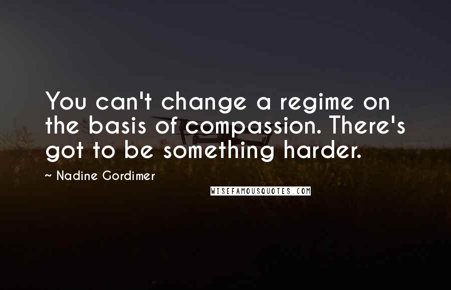 Nadine Gordimer Quotes: You can't change a regime on the basis of compassion. There's got to be something harder.