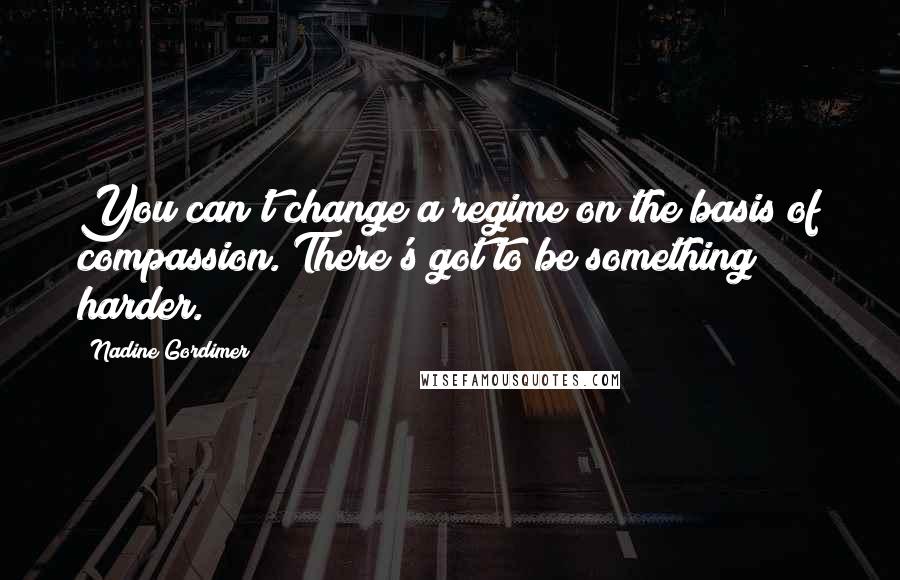 Nadine Gordimer Quotes: You can't change a regime on the basis of compassion. There's got to be something harder.