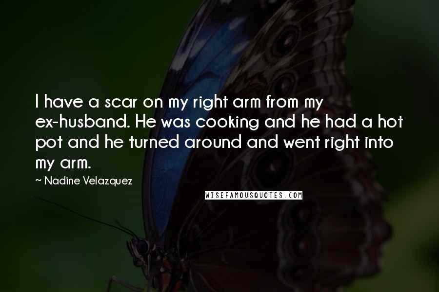Nadine Velazquez Quotes: I have a scar on my right arm from my ex-husband. He was cooking and he had a hot pot and he turned around and went right into my arm.