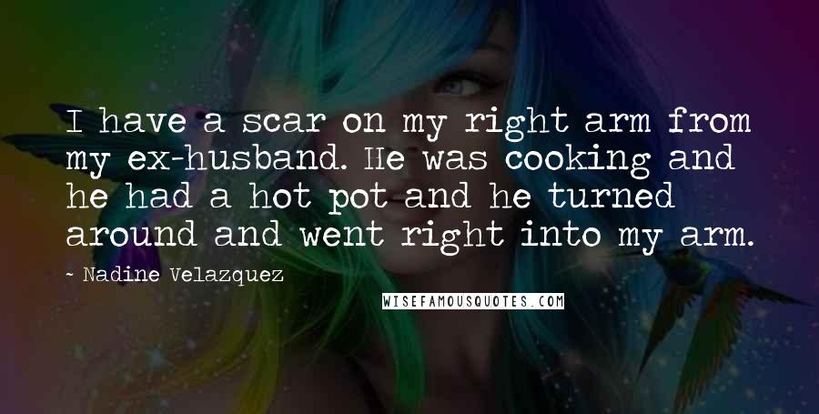 Nadine Velazquez Quotes: I have a scar on my right arm from my ex-husband. He was cooking and he had a hot pot and he turned around and went right into my arm.