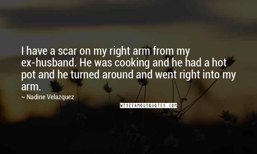 Nadine Velazquez Quotes: I have a scar on my right arm from my ex-husband. He was cooking and he had a hot pot and he turned around and went right into my arm.