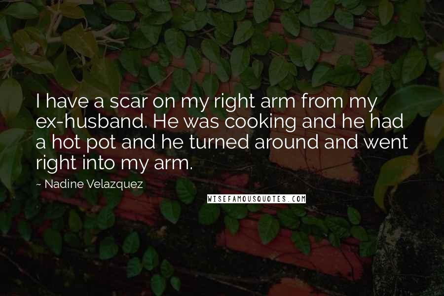 Nadine Velazquez Quotes: I have a scar on my right arm from my ex-husband. He was cooking and he had a hot pot and he turned around and went right into my arm.