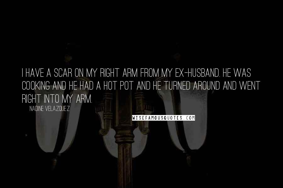 Nadine Velazquez Quotes: I have a scar on my right arm from my ex-husband. He was cooking and he had a hot pot and he turned around and went right into my arm.