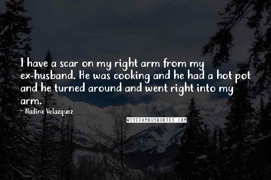 Nadine Velazquez Quotes: I have a scar on my right arm from my ex-husband. He was cooking and he had a hot pot and he turned around and went right into my arm.