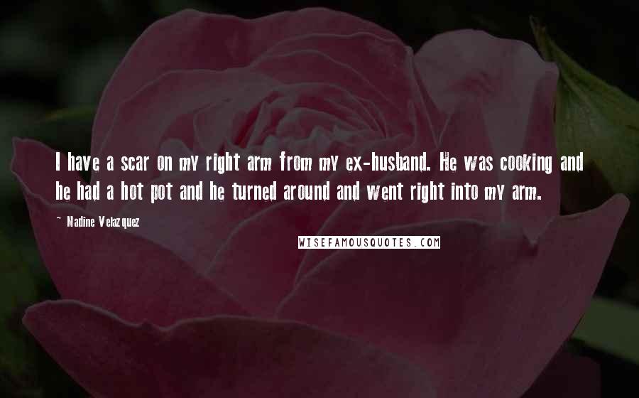 Nadine Velazquez Quotes: I have a scar on my right arm from my ex-husband. He was cooking and he had a hot pot and he turned around and went right into my arm.