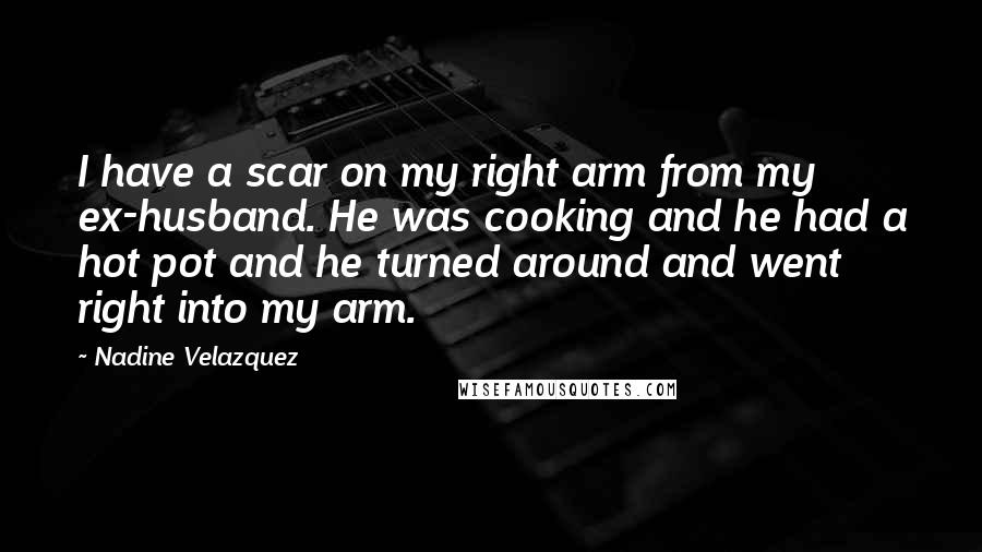 Nadine Velazquez Quotes: I have a scar on my right arm from my ex-husband. He was cooking and he had a hot pot and he turned around and went right into my arm.