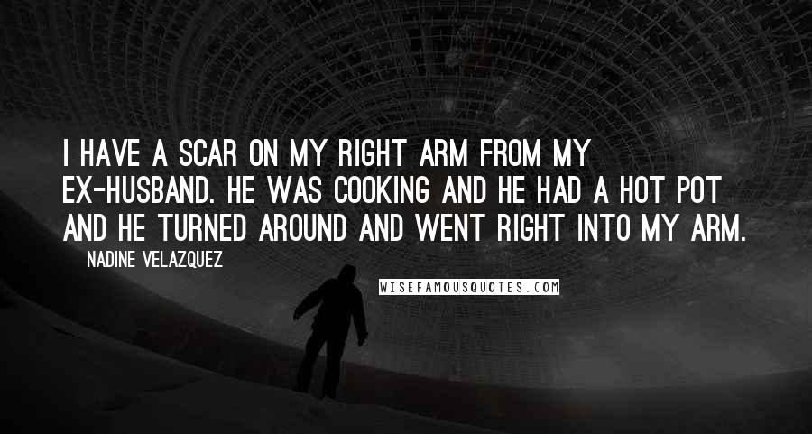 Nadine Velazquez Quotes: I have a scar on my right arm from my ex-husband. He was cooking and he had a hot pot and he turned around and went right into my arm.