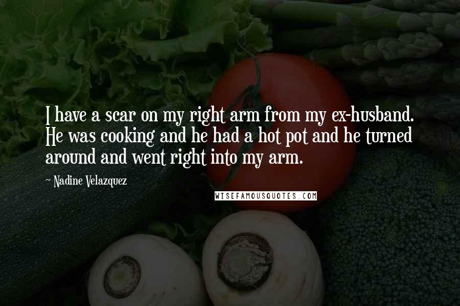 Nadine Velazquez Quotes: I have a scar on my right arm from my ex-husband. He was cooking and he had a hot pot and he turned around and went right into my arm.