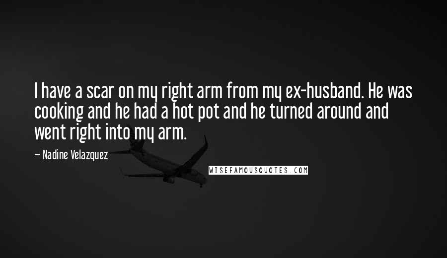 Nadine Velazquez Quotes: I have a scar on my right arm from my ex-husband. He was cooking and he had a hot pot and he turned around and went right into my arm.