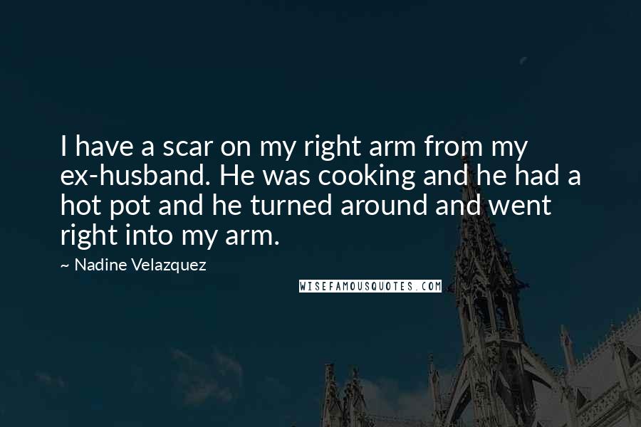 Nadine Velazquez Quotes: I have a scar on my right arm from my ex-husband. He was cooking and he had a hot pot and he turned around and went right into my arm.