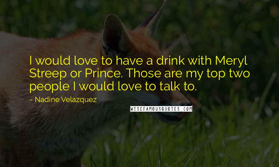 Nadine Velazquez Quotes: I would love to have a drink with Meryl Streep or Prince. Those are my top two people I would love to talk to.