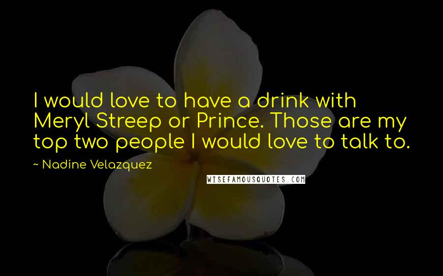 Nadine Velazquez Quotes: I would love to have a drink with Meryl Streep or Prince. Those are my top two people I would love to talk to.