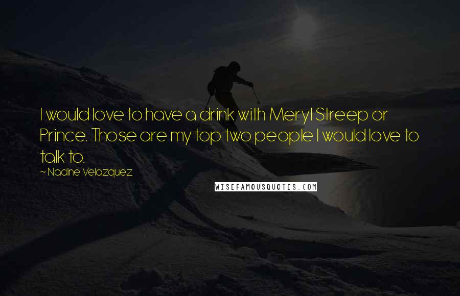 Nadine Velazquez Quotes: I would love to have a drink with Meryl Streep or Prince. Those are my top two people I would love to talk to.