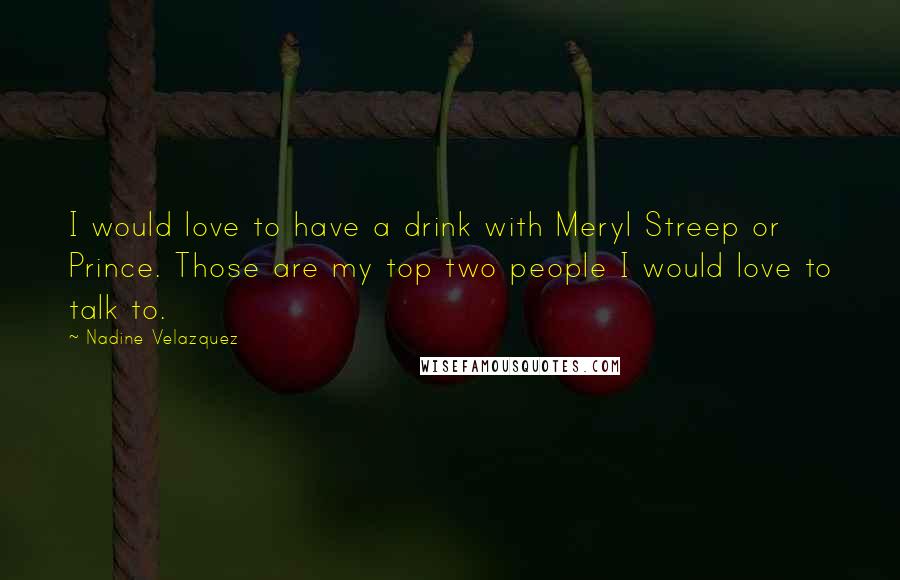 Nadine Velazquez Quotes: I would love to have a drink with Meryl Streep or Prince. Those are my top two people I would love to talk to.