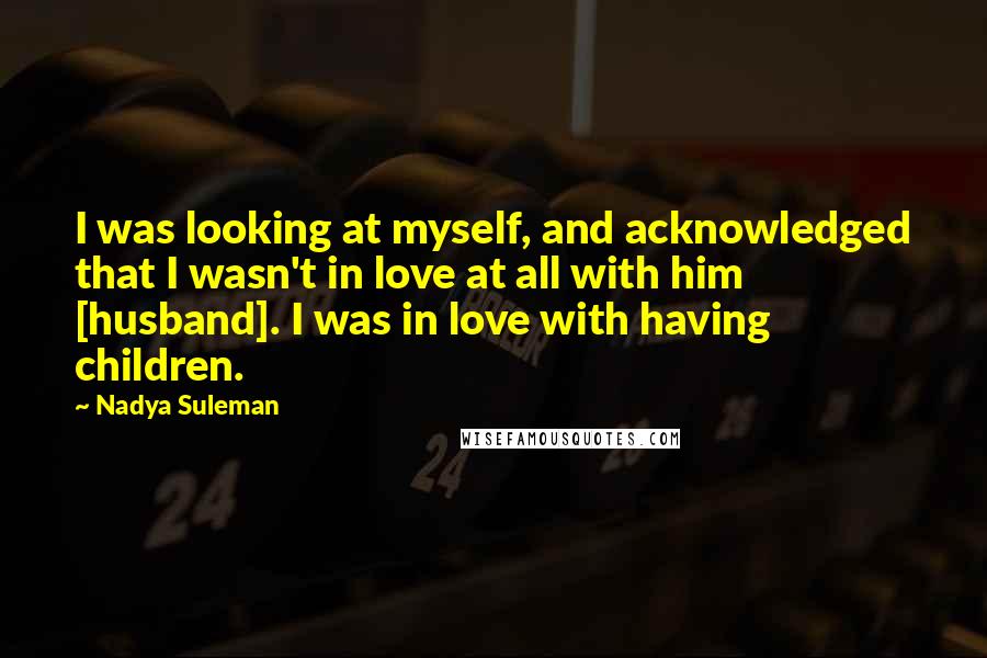 Nadya Suleman Quotes: I was looking at myself, and acknowledged that I wasn't in love at all with him [husband]. I was in love with having children.
