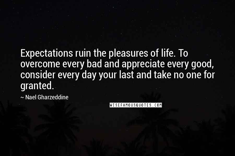 Nael Gharzeddine Quotes: Expectations ruin the pleasures of life. To overcome every bad and appreciate every good, consider every day your last and take no one for granted.