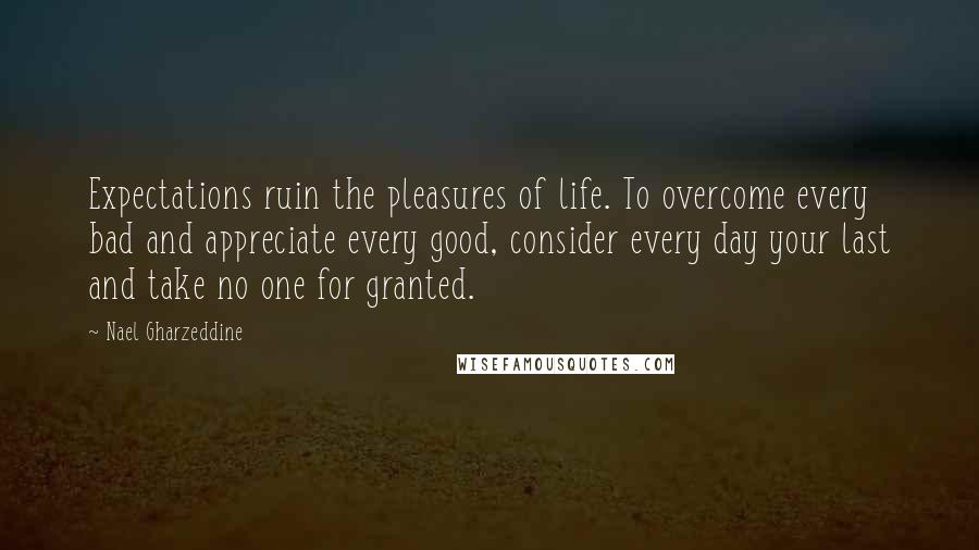 Nael Gharzeddine Quotes: Expectations ruin the pleasures of life. To overcome every bad and appreciate every good, consider every day your last and take no one for granted.