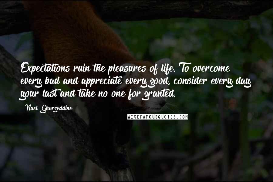 Nael Gharzeddine Quotes: Expectations ruin the pleasures of life. To overcome every bad and appreciate every good, consider every day your last and take no one for granted.