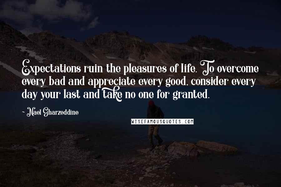 Nael Gharzeddine Quotes: Expectations ruin the pleasures of life. To overcome every bad and appreciate every good, consider every day your last and take no one for granted.