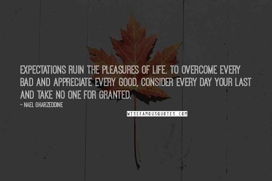 Nael Gharzeddine Quotes: Expectations ruin the pleasures of life. To overcome every bad and appreciate every good, consider every day your last and take no one for granted.