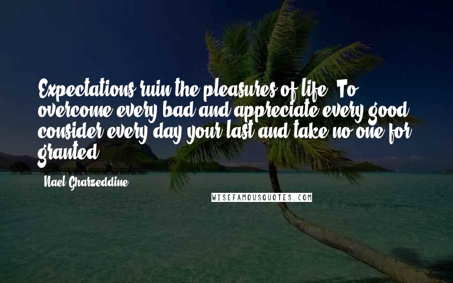 Nael Gharzeddine Quotes: Expectations ruin the pleasures of life. To overcome every bad and appreciate every good, consider every day your last and take no one for granted.