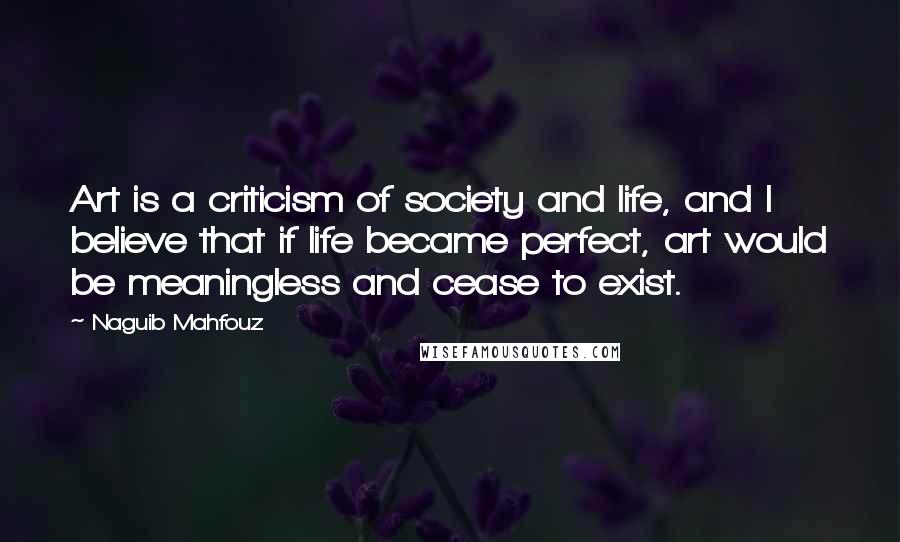 Naguib Mahfouz Quotes: Art is a criticism of society and life, and I believe that if life became perfect, art would be meaningless and cease to exist.