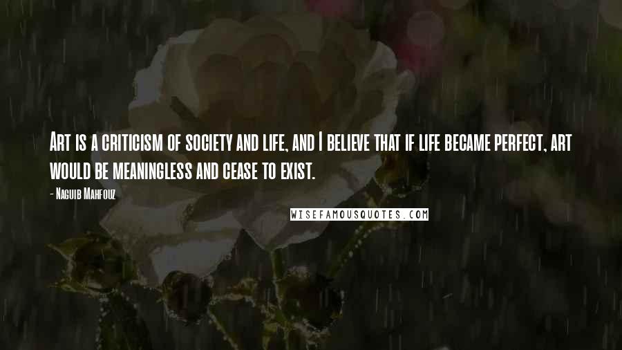 Naguib Mahfouz Quotes: Art is a criticism of society and life, and I believe that if life became perfect, art would be meaningless and cease to exist.