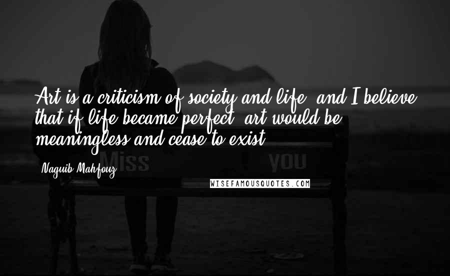 Naguib Mahfouz Quotes: Art is a criticism of society and life, and I believe that if life became perfect, art would be meaningless and cease to exist.