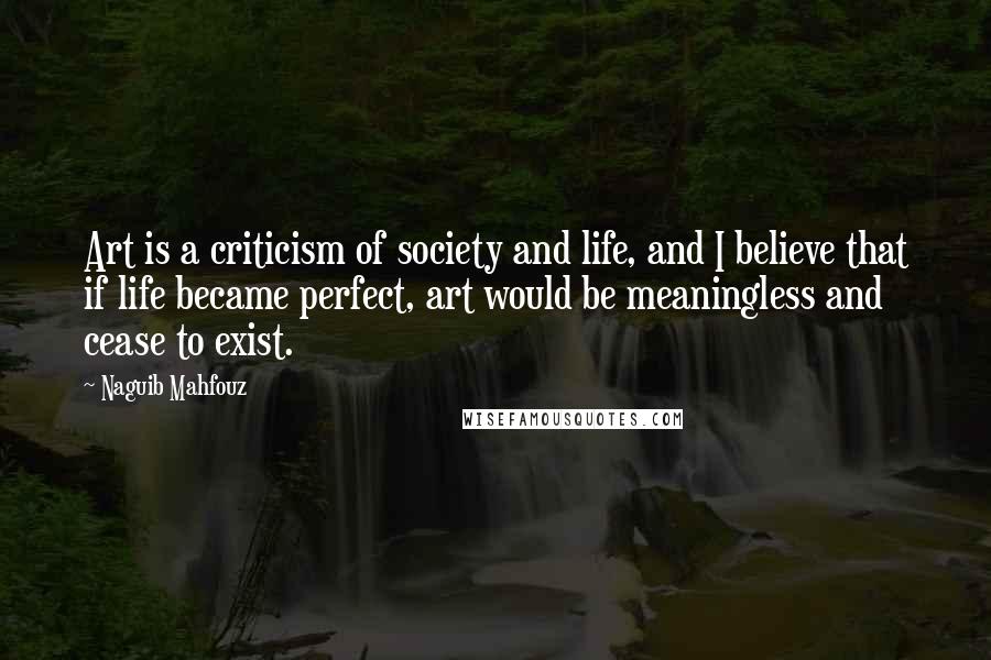 Naguib Mahfouz Quotes: Art is a criticism of society and life, and I believe that if life became perfect, art would be meaningless and cease to exist.