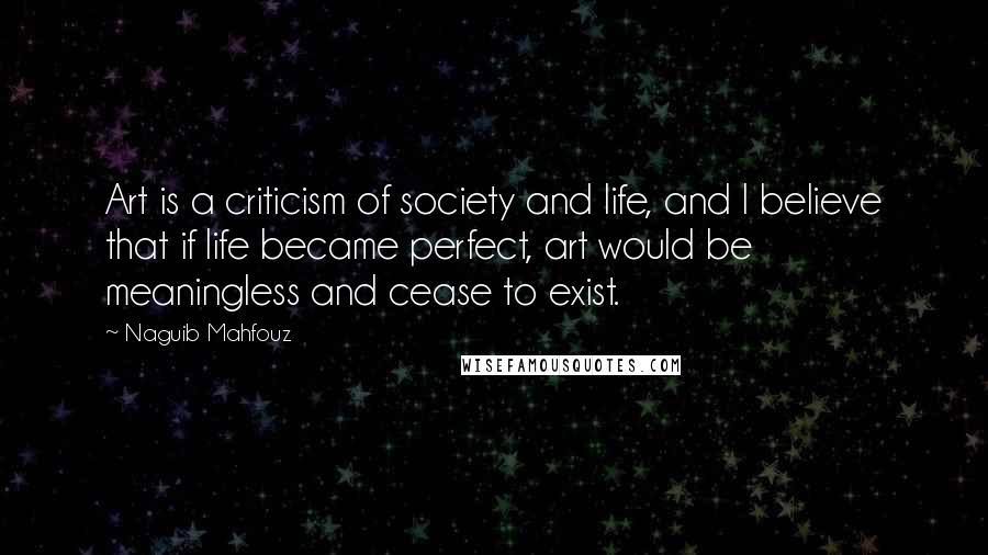 Naguib Mahfouz Quotes: Art is a criticism of society and life, and I believe that if life became perfect, art would be meaningless and cease to exist.