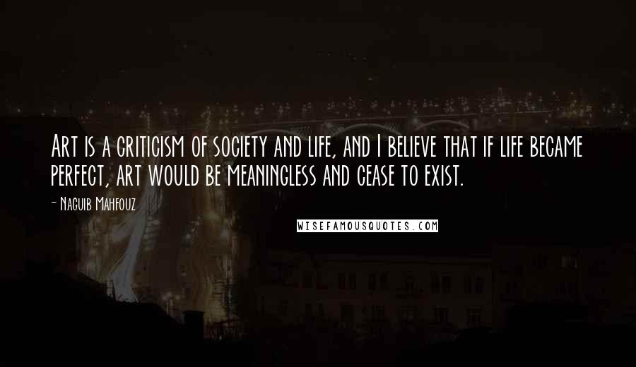 Naguib Mahfouz Quotes: Art is a criticism of society and life, and I believe that if life became perfect, art would be meaningless and cease to exist.