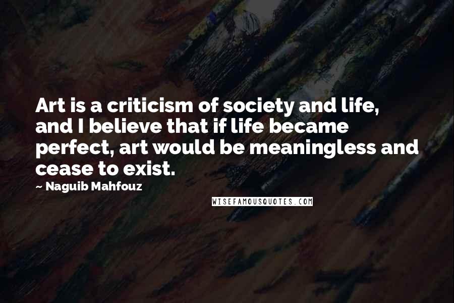 Naguib Mahfouz Quotes: Art is a criticism of society and life, and I believe that if life became perfect, art would be meaningless and cease to exist.