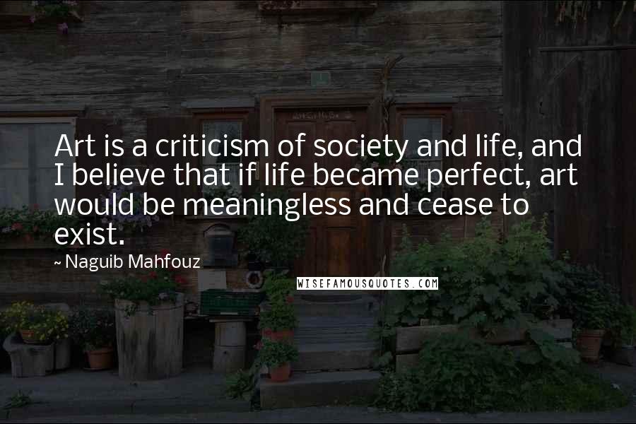 Naguib Mahfouz Quotes: Art is a criticism of society and life, and I believe that if life became perfect, art would be meaningless and cease to exist.