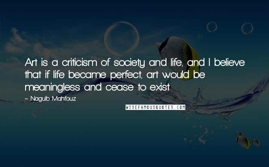 Naguib Mahfouz Quotes: Art is a criticism of society and life, and I believe that if life became perfect, art would be meaningless and cease to exist.