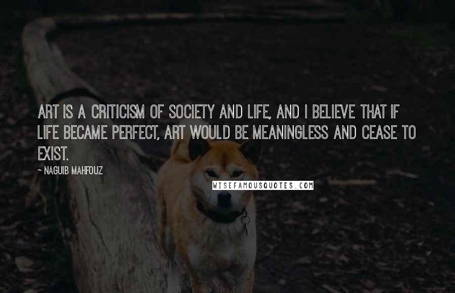 Naguib Mahfouz Quotes: Art is a criticism of society and life, and I believe that if life became perfect, art would be meaningless and cease to exist.