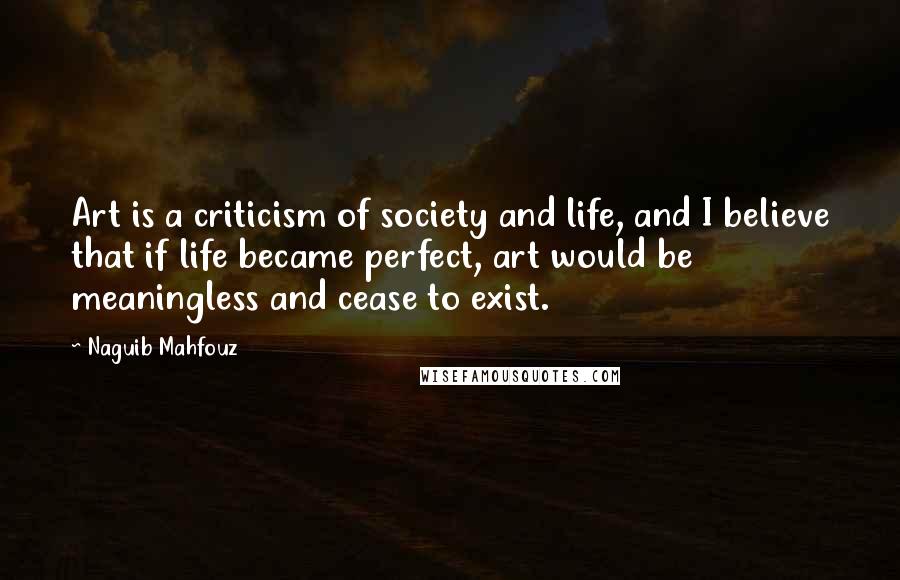 Naguib Mahfouz Quotes: Art is a criticism of society and life, and I believe that if life became perfect, art would be meaningless and cease to exist.
