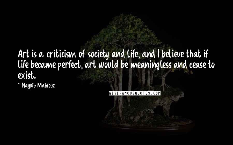 Naguib Mahfouz Quotes: Art is a criticism of society and life, and I believe that if life became perfect, art would be meaningless and cease to exist.