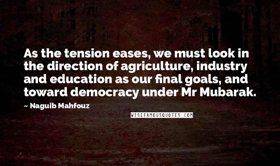 Naguib Mahfouz Quotes: As the tension eases, we must look in the direction of agriculture, industry and education as our final goals, and toward democracy under Mr Mubarak.