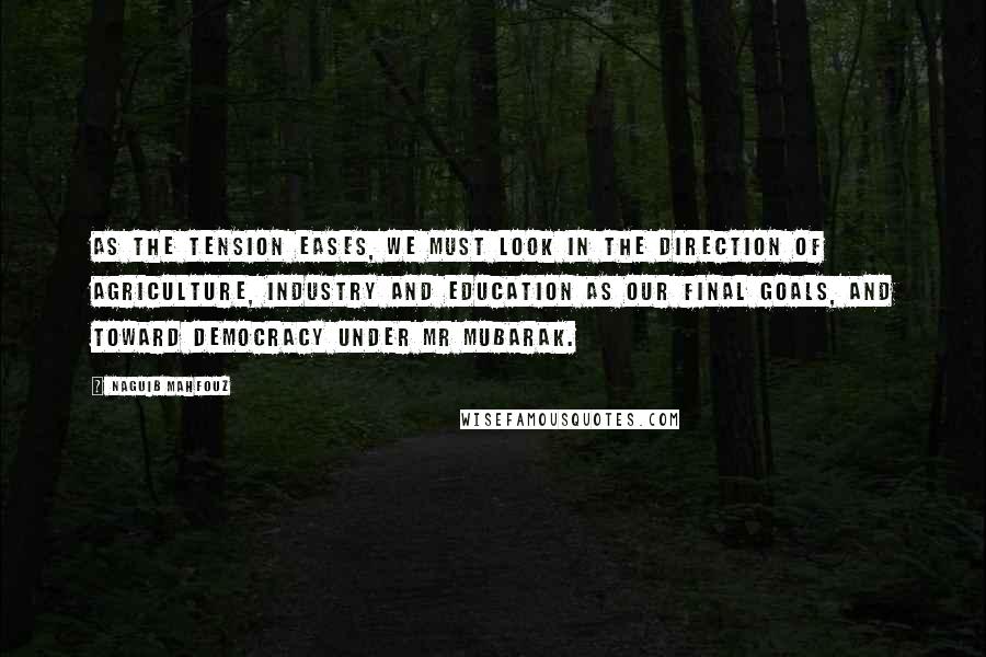 Naguib Mahfouz Quotes: As the tension eases, we must look in the direction of agriculture, industry and education as our final goals, and toward democracy under Mr Mubarak.