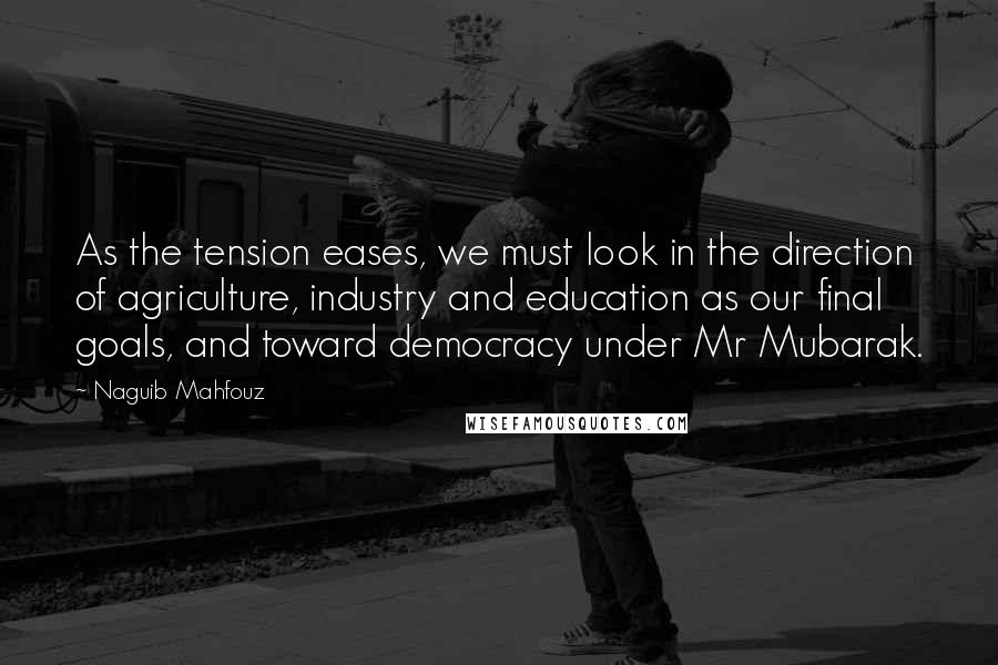 Naguib Mahfouz Quotes: As the tension eases, we must look in the direction of agriculture, industry and education as our final goals, and toward democracy under Mr Mubarak.