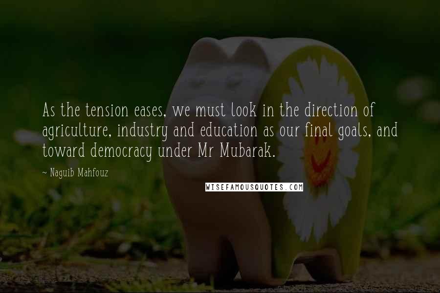 Naguib Mahfouz Quotes: As the tension eases, we must look in the direction of agriculture, industry and education as our final goals, and toward democracy under Mr Mubarak.