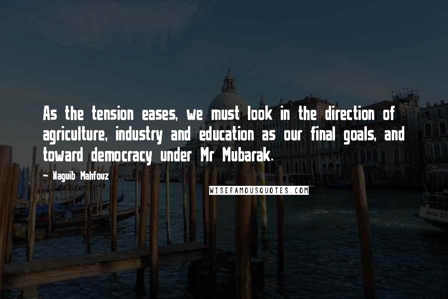 Naguib Mahfouz Quotes: As the tension eases, we must look in the direction of agriculture, industry and education as our final goals, and toward democracy under Mr Mubarak.